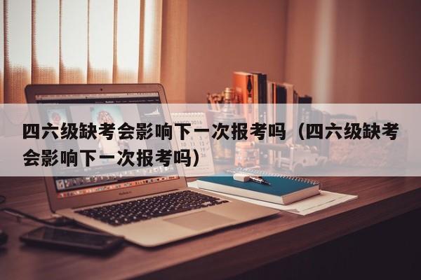 四六级缺考会影响下一次报考吗（四六级缺考会影响下一次报考吗）-第1张图片