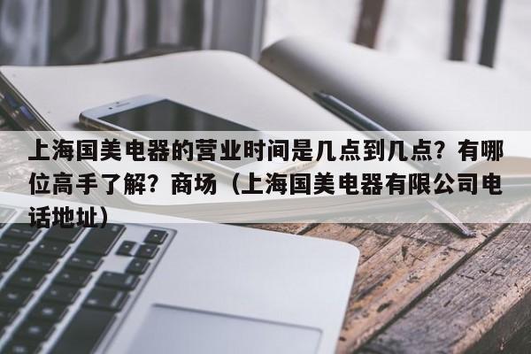 上海国美电器的营业时间是几点到几点？有哪位高手了解？商场（上海国美电器有限公司电话地址）-第1张图片