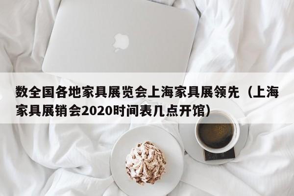 数全国各地家具展览会上海家具展领先（上海家具展销会2020时间表几点开馆）-第1张图片