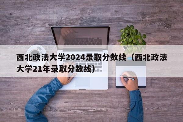 西北政法大学2024录取分数线（西北政法大学21年录取分数线）-第1张图片