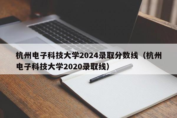 杭州电子科技大学2024录取分数线（杭州电子科技大学2020录取线）-第1张图片