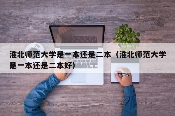 淮北师范大学是一本还是二本（淮北师范大学是一本还是二本好）-第1张图片