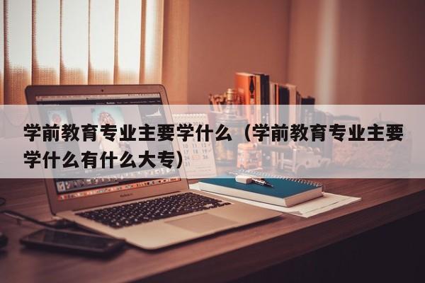 学前教育专业主要学什么（学前教育专业主要学什么有什么大专）-第1张图片