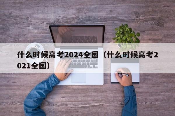 什么时候高考2024全国（什么时候高考2021全国）-第1张图片