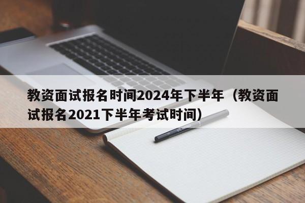 教资面试报名时间2024年下半年（教资面试报名2021下半年考试时间）-第1张图片