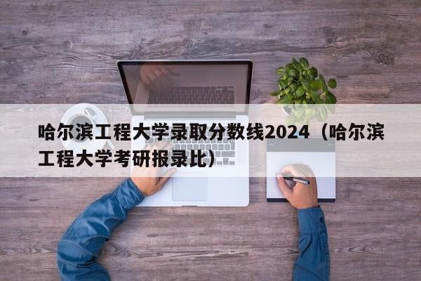 哈尔滨工程大学录取分数线2024（哈尔滨工程大学考研报录比）-第1张图片