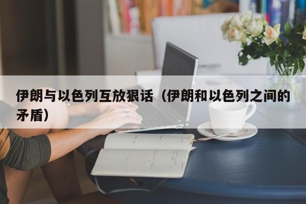 伊朗与以色列互放狠话（伊朗和以色列之间的矛盾）-第1张图片