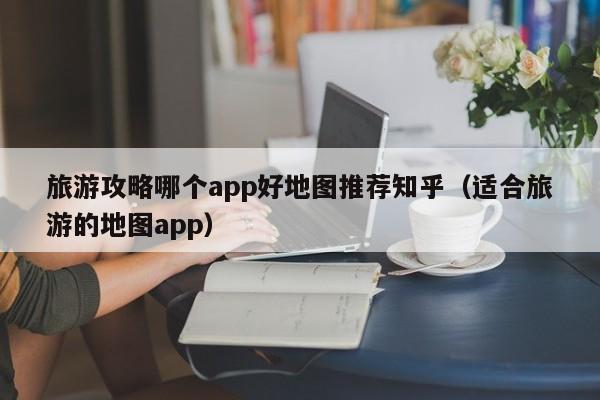 旅游攻略哪个app好地图推荐知乎（适合旅游的地图app）-第1张图片