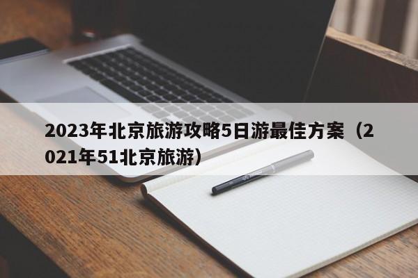 2023年北京旅游攻略5日游最佳方案（2021年51北京旅游）-第1张图片