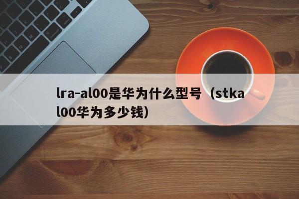 lra-al00是华为什么型号（stkal00华为多少钱）-第1张图片