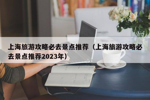 上海旅游攻略必去景点推荐（上海旅游攻略必去景点推荐2023年）-第1张图片