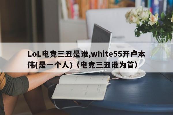 LoL电竞三丑是谁,white55开卢本伟(是一个人)（电竞三丑谁为首）-第1张图片