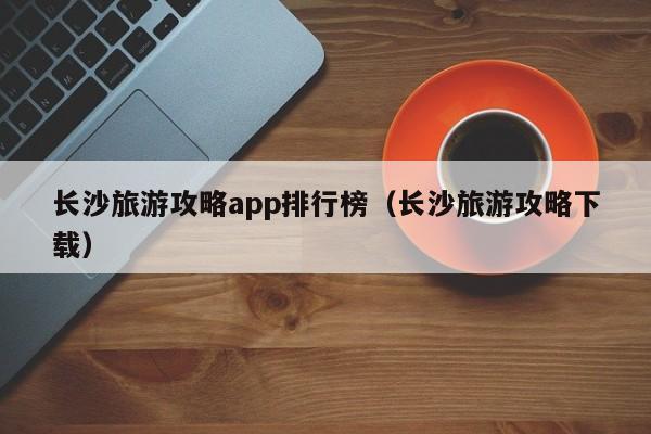 长沙旅游攻略app排行榜（长沙旅游攻略下载）-第1张图片