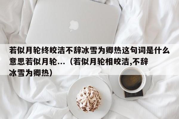 若似月轮终皎洁不辞冰雪为卿热这句词是什么意思若似月轮...（若似月轮相皎洁,不辞冰雪为卿热）-第1张图片