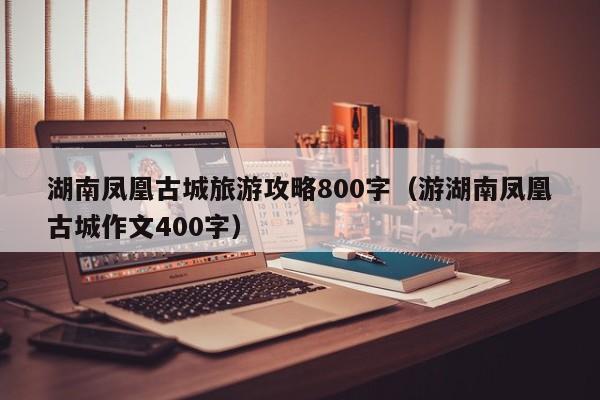 湖南凤凰古城旅游攻略800字（游湖南凤凰古城作文400字）-第1张图片