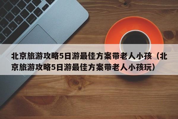 北京旅游攻略5日游最佳方案带老人小孩（北京旅游攻略5日游最佳方案带老人小孩玩）-第1张图片