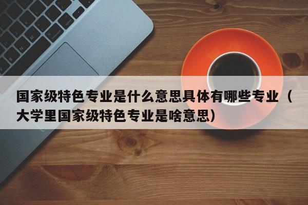 国家级特色专业是什么意思具体有哪些专业（大学里国家级特色专业是啥意思）-第1张图片