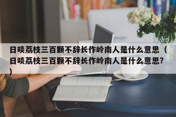 日啖荔枝三百颗不辞长作岭南人是什么意思（日啖荔枝三百颗不辞长作岭南人是什么意思?）-第1张图片