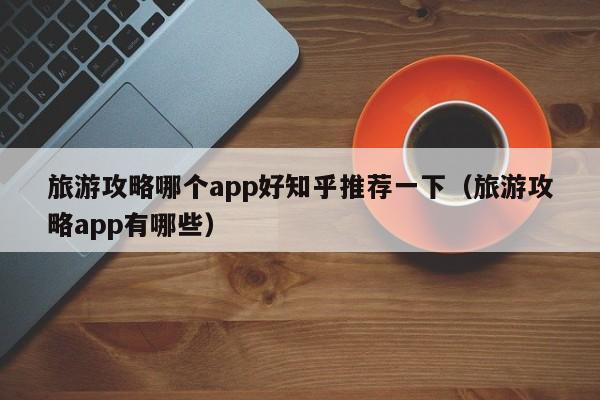 旅游攻略哪个app好知乎推荐一下（旅游攻略app有哪些）-第1张图片