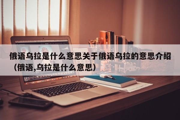 俄语乌拉是什么意思关于俄语乌拉的意思介绍（俄语,乌拉是什么意思）-第1张图片