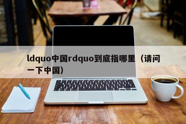 ldquo中国rdquo到底指哪里（请问一下中国）-第1张图片