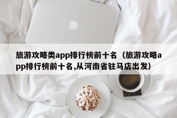 旅游攻略类app排行榜前十名（旅游攻略app排行榜前十名,从河南省驻马店出发）-第1张图片