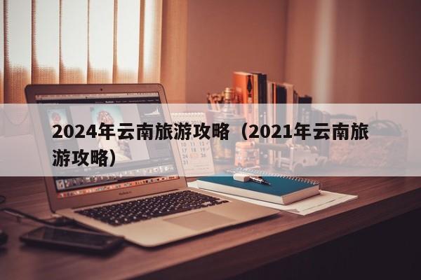 2024年云南旅游攻略（2021年云南旅游攻略）-第1张图片