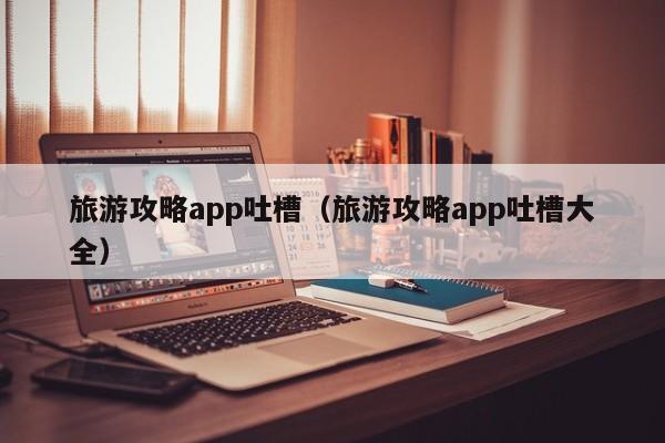 旅游攻略app吐槽（旅游攻略app吐槽大全）-第1张图片