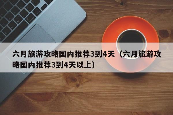 六月旅游攻略国内推荐3到4天（六月旅游攻略国内推荐3到4天以上）-第1张图片