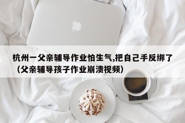 杭州一父亲辅导作业怕生气,把自己手反绑了（父亲辅导孩子作业崩溃视频）-第1张图片