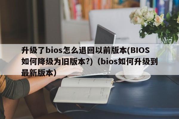 升级了bios怎么退回以前版本(BIOS如何降级为旧版本?)（bios如何升级到最新版本）-第1张图片