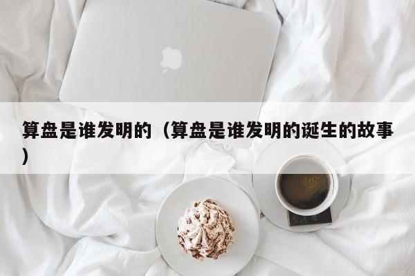 算盘是谁发明的（算盘是谁发明的诞生的故事）-第1张图片