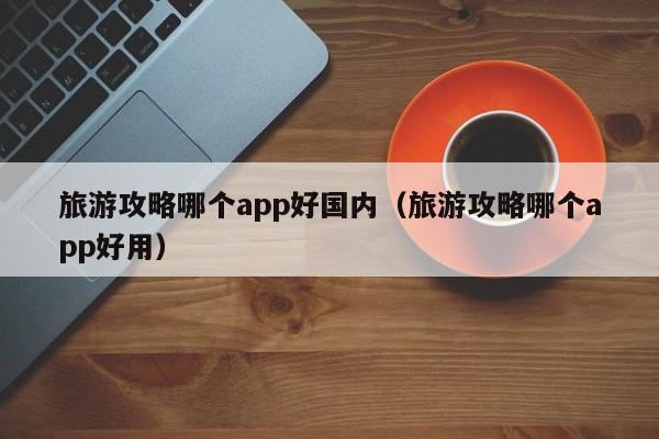 旅游攻略哪个app好国内（旅游攻略哪个app好用）-第1张图片