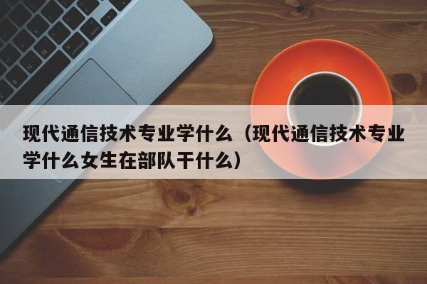 现代通信技术专业学什么（现代通信技术专业学什么女生在部队干什么）-第1张图片