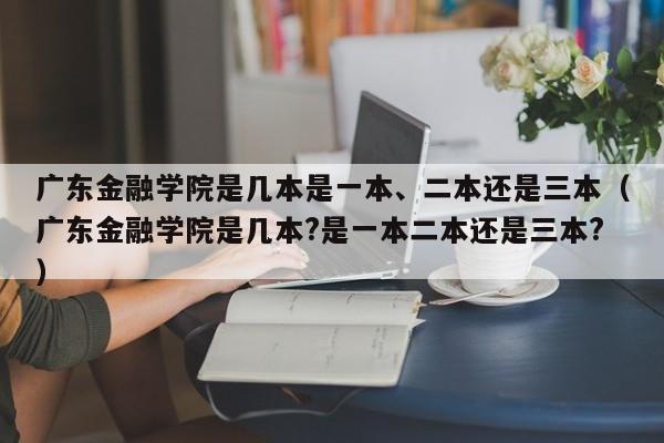 广东金融学院是几本是一本、二本还是三本（广东金融学院是几本?是一本二本还是三本?）-第1张图片