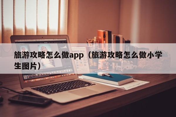 旅游攻略怎么做app（旅游攻略怎么做小学生图片）-第1张图片