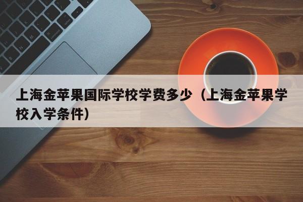 上海金苹果国际学校学费多少（上海金苹果学校入学条件）-第1张图片