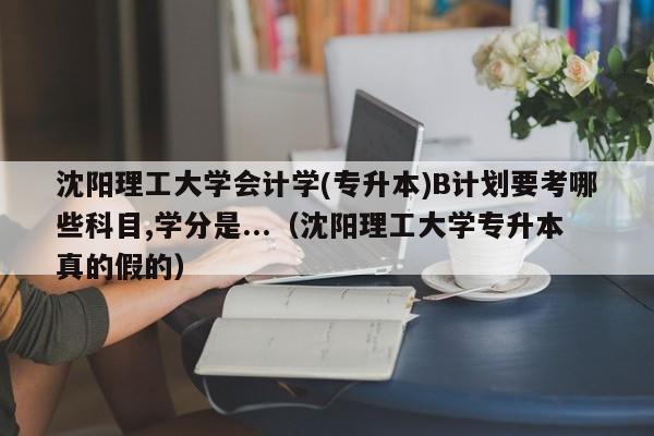 沈阳理工大学会计学(专升本)B计划要考哪些科目,学分是...（沈阳理工大学专升本真的假的）-第1张图片