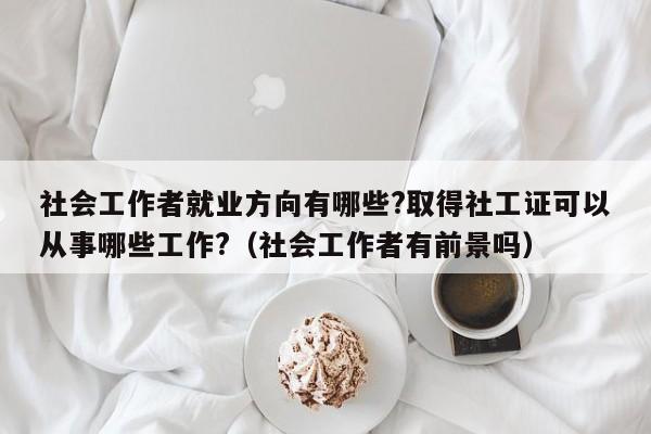 社会工作者就业方向有哪些?取得社工证可以从事哪些工作?（社会工作者有前景吗）-第1张图片