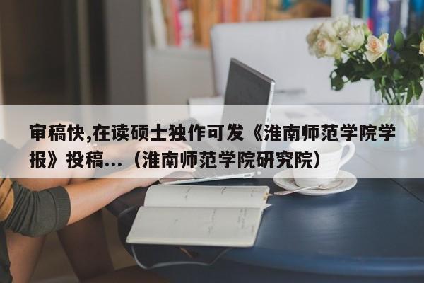 审稿快,在读硕士独作可发《淮南师范学院学报》投稿...（淮南师范学院研究院）-第1张图片