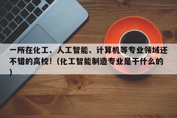 一所在化工、人工智能、计算机等专业领域还不错的高校!（化工智能制造专业是干什么的）-第1张图片