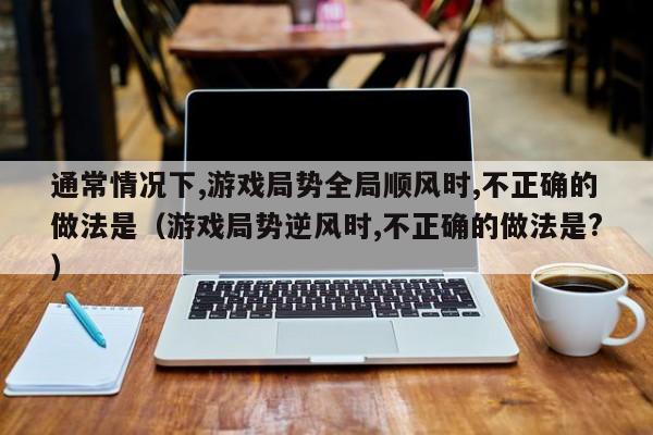 通常情况下,游戏局势全局顺风时,不正确的做法是（游戏局势逆风时,不正确的做法是?）-第1张图片