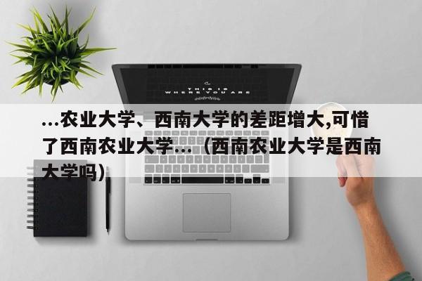 ...农业大学、西南大学的差距增大,可惜了西南农业大学...（西南农业大学是西南大学吗）-第1张图片