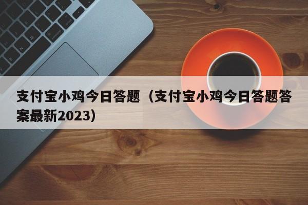 支付宝小鸡今日答题（支付宝小鸡今日答题答案最新2023）-第1张图片