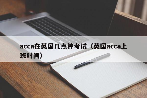 acca在英国几点钟考试（英国acca上班时间）-第1张图片