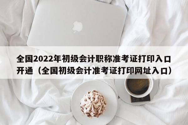 全国2022年初级会计职称准考证打印入口开通（全国初级会计准考证打印网址入口）-第1张图片