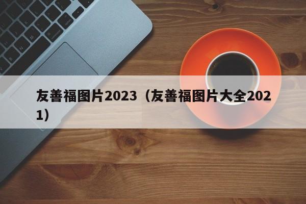 友善福图片2023（友善福图片大全2021）-第1张图片