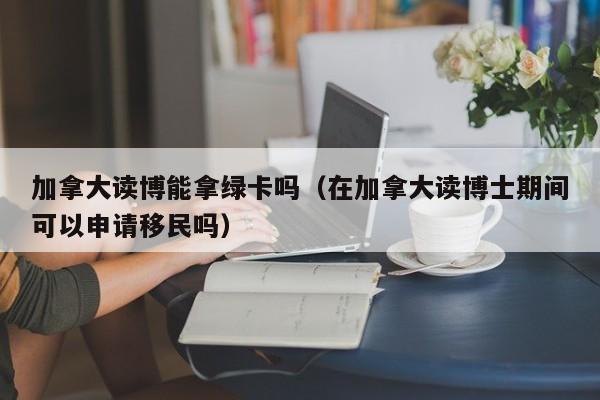 加拿大读博能拿绿卡吗（在加拿大读博士期间可以申请移民吗）-第1张图片