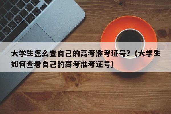 大学生怎么查自己的高考准考证号?（大学生如何查看自己的高考准考证号）-第1张图片