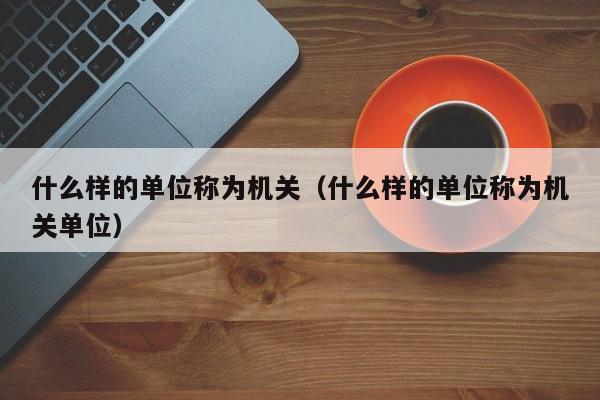 什么样的单位称为机关（什么样的单位称为机关单位）-第1张图片